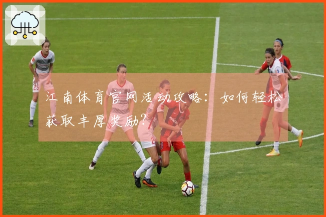 江南体育官网活动攻略：如何轻松获取丰厚奖励？